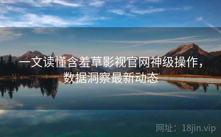 一文读懂含羞草影视官网神级操作，数据洞察最新动态