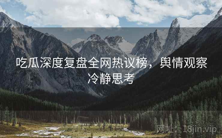 吃瓜深度复盘全网热议榜，舆情观察冷静思考