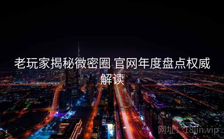 老玩家揭秘微密圈 官网年度盘点权威解读