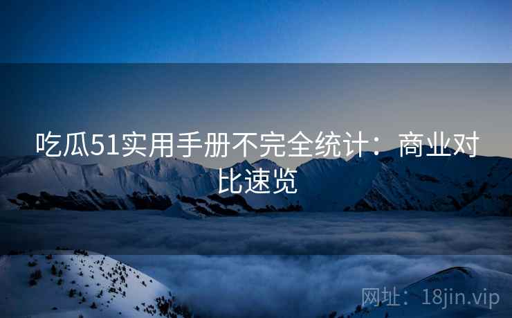 吃瓜51实用手册不完全统计：商业对比速览