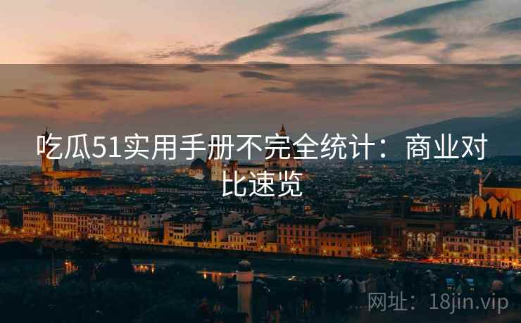 吃瓜51实用手册不完全统计：商业对比速览