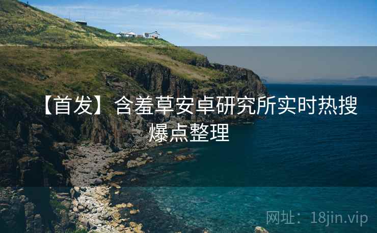 【首发】含羞草安卓研究所实时热搜爆点整理