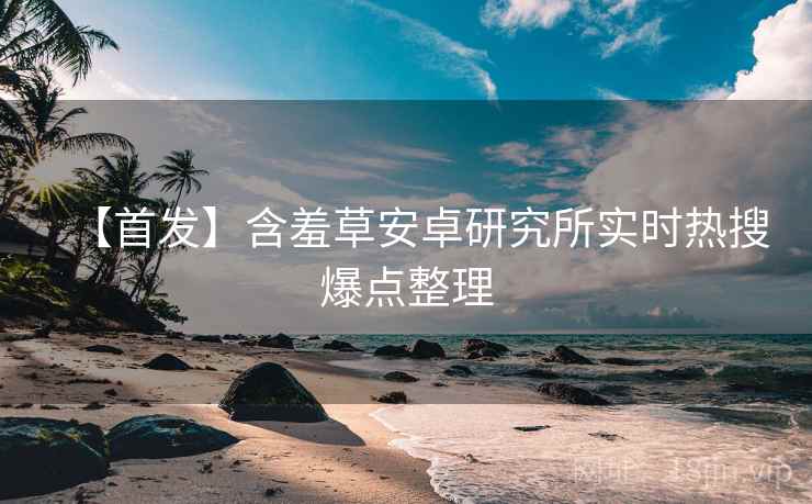 【首发】含羞草安卓研究所实时热搜爆点整理