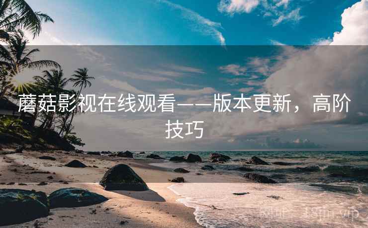 蘑菇影视在线观看——版本更新，高阶技巧