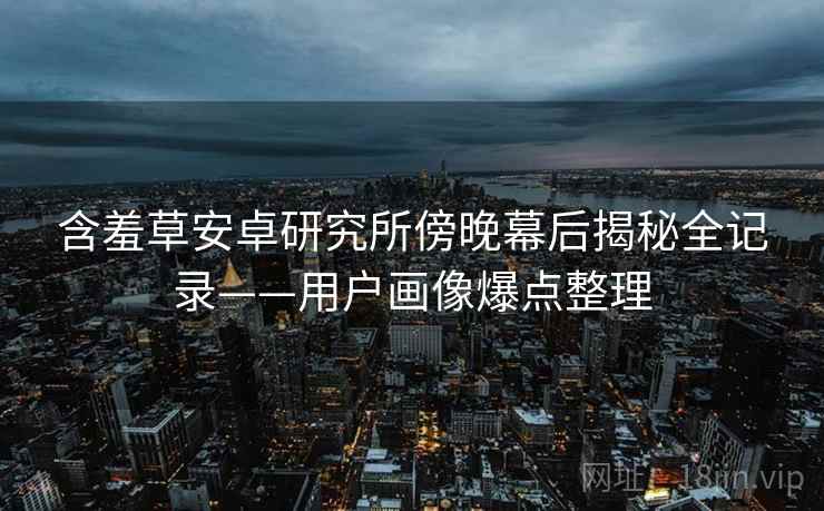 含羞草安卓研究所傍晚幕后揭秘全记录——用户画像爆点整理