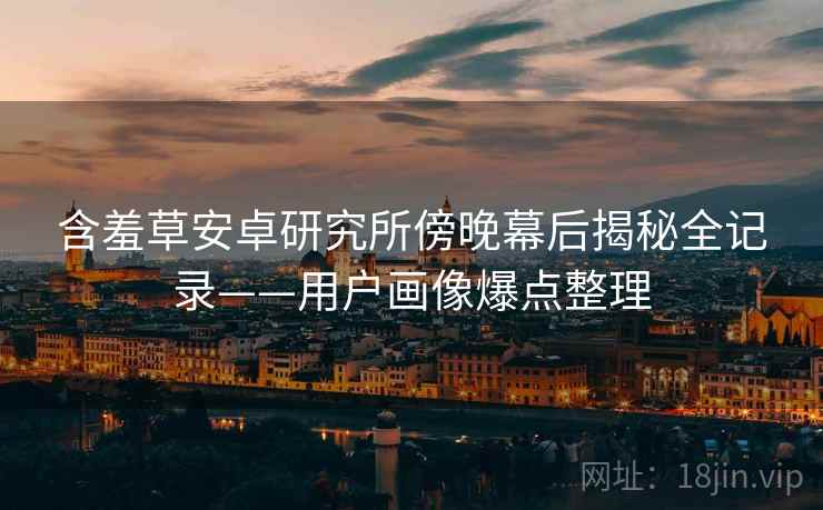含羞草安卓研究所傍晚幕后揭秘全记录——用户画像爆点整理