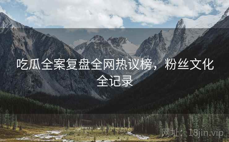 吃瓜全案复盘全网热议榜，粉丝文化全记录