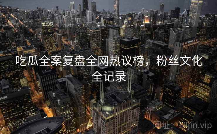 吃瓜全案复盘全网热议榜，粉丝文化全记录