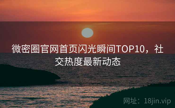 微密圈官网首页闪光瞬间TOP10，社交热度最新动态