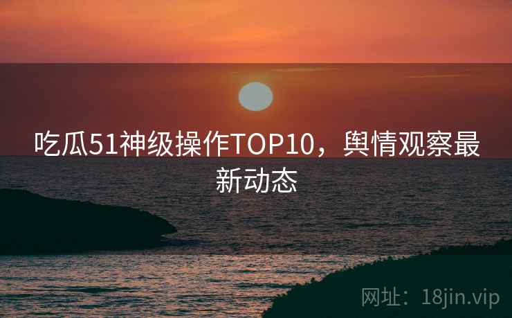 吃瓜51神级操作TOP10，舆情观察最新动态