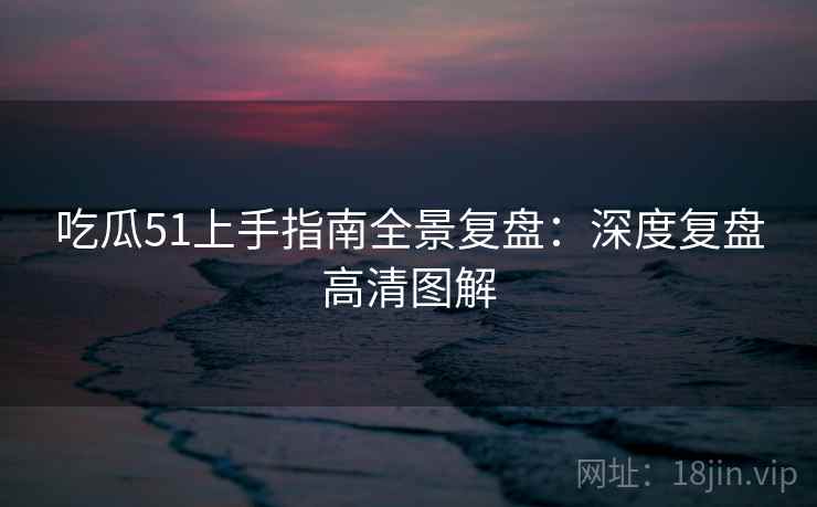 吃瓜51上手指南全景复盘：深度复盘高清图解